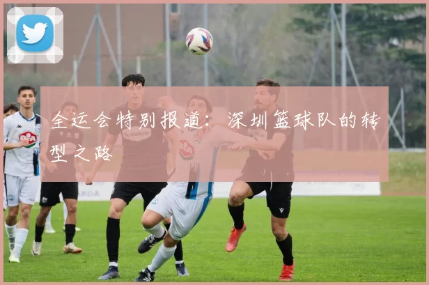 全运会特别报道：深圳篮球队的转型之路