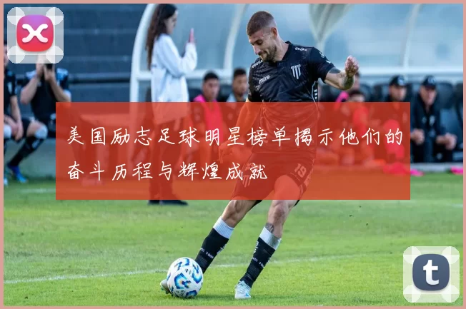 美国励志足球明星榜单揭示他们的奋斗历程与辉煌成就