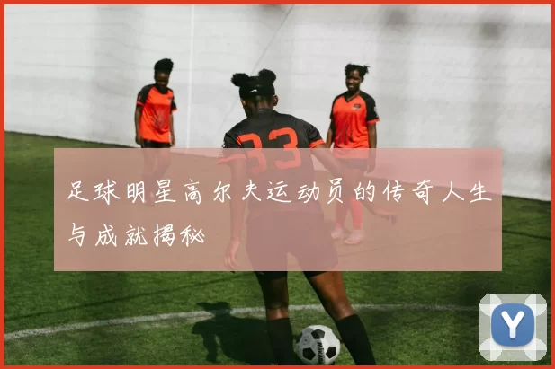 足球明星高尔夫运动员的传奇人生与成就揭秘