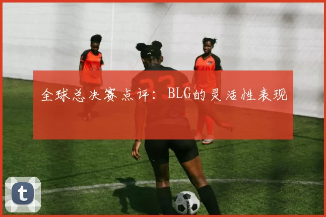 全球总决赛点评：BLG的灵活性表现