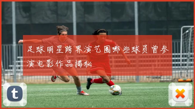 足球明星跨界演艺圈哪些球员曾参演电影作品揭秘