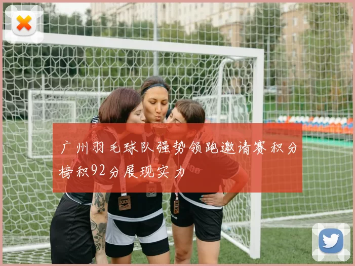 广州羽毛球队强势领跑邀请赛积分榜积92分展现实力