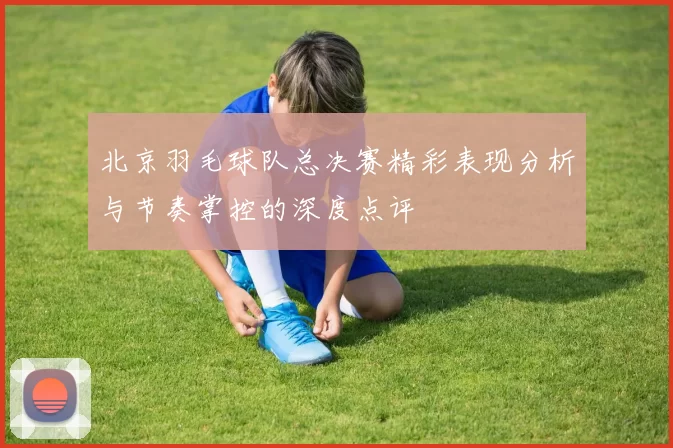 北京羽毛球队总决赛精彩表现分析与节奏掌控的深度点评